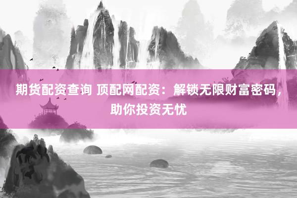 期货配资查询 顶配网配资：解锁无限财富密码，助你投资无忧