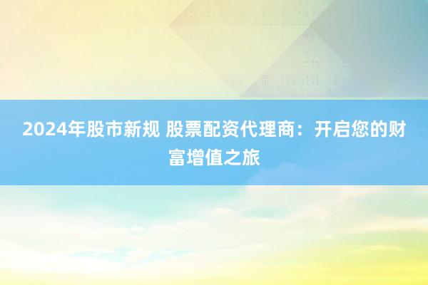 2024年股市新规 股票配资代理商：开启您的财富增值之旅