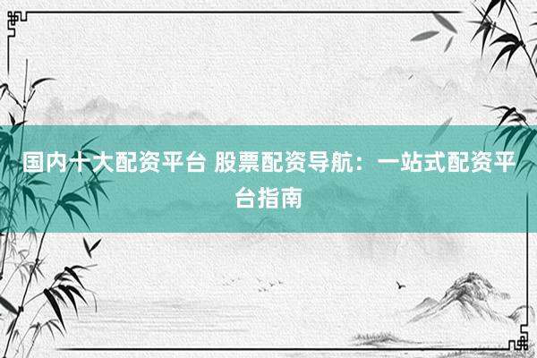 国内十大配资平台 股票配资导航：一站式配资平台指南