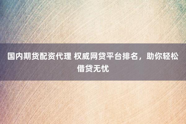 国内期货配资代理 权威网贷平台排名，助你轻松借贷无忧
