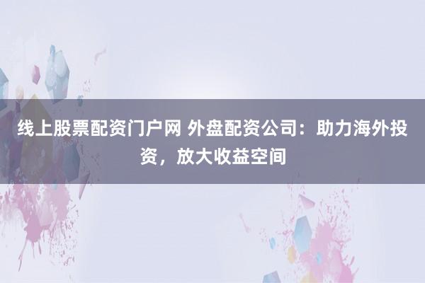 线上股票配资门户网 外盘配资公司：助力海外投资，放大收益空间