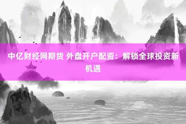 中亿财经网期货 外盘开户配资：解锁全球投资新机遇