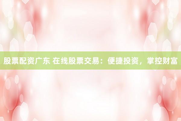 股票配资广东 在线股票交易：便捷投资，掌控财富