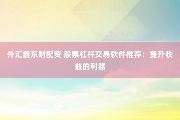 外汇鑫东财配资 股票杠杆交易软件推荐：提升收益的利器