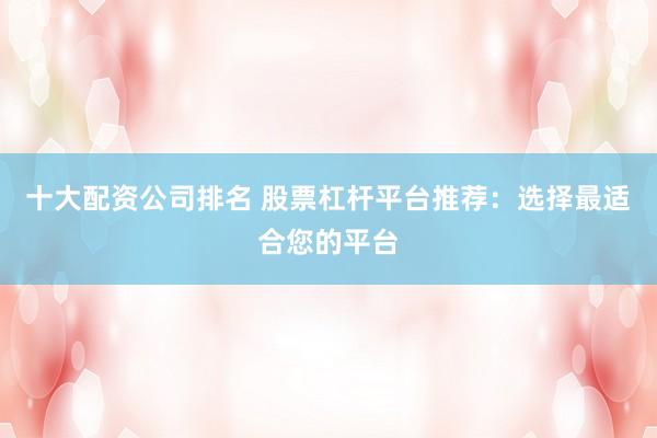 十大配资公司排名 股票杠杆平台推荐：选择最适合您的平台