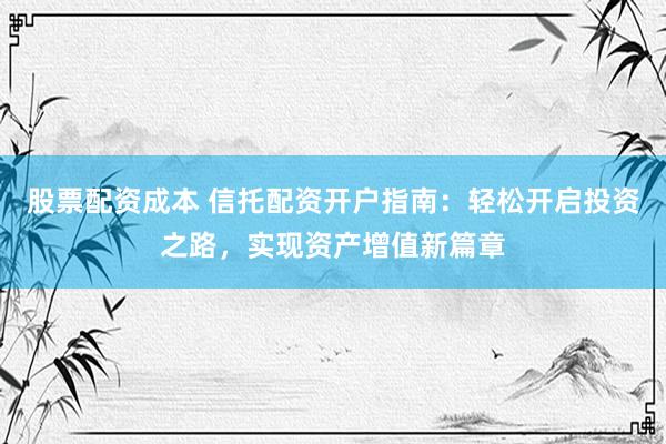 股票配资成本 信托配资开户指南：轻松开启投资之路，实现资产增值新篇章