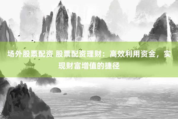 场外股票配资 股票配资理财：高效利用资金，实现财富增值的捷径
