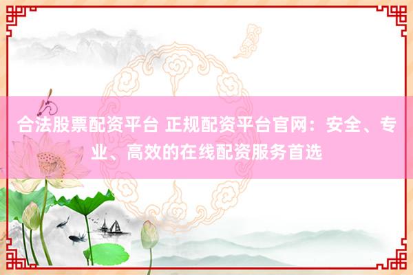 合法股票配资平台 正规配资平台官网：安全、专业、高效的在线配资服务首选