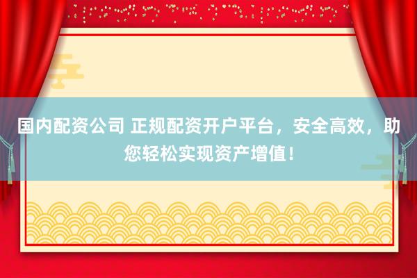 国内配资公司 正规配资开户平台，安全高效，助您轻松实现资产增值！