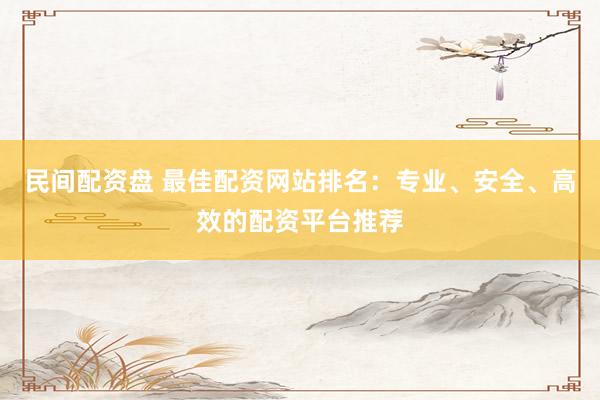 民间配资盘 最佳配资网站排名：专业、安全、高效的配资平台推荐