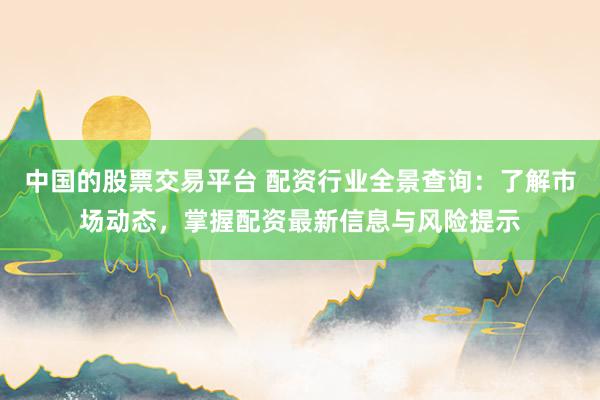 中国的股票交易平台 配资行业全景查询：了解市场动态，掌握配资最新信息与风险提示