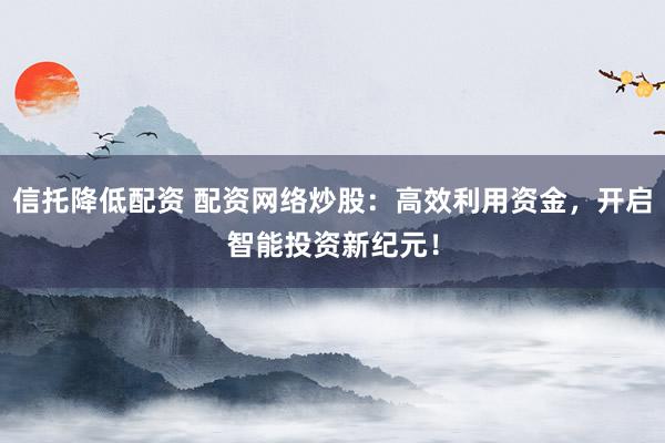 信托降低配资 配资网络炒股：高效利用资金，开启智能投资新纪元！
