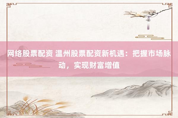 网络股票配资 温州股票配资新机遇：把握市场脉动，实现财富增值
