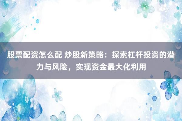 股票配资怎么配 炒股新策略：探索杠杆投资的潜力与风险，实现资金最大化利用