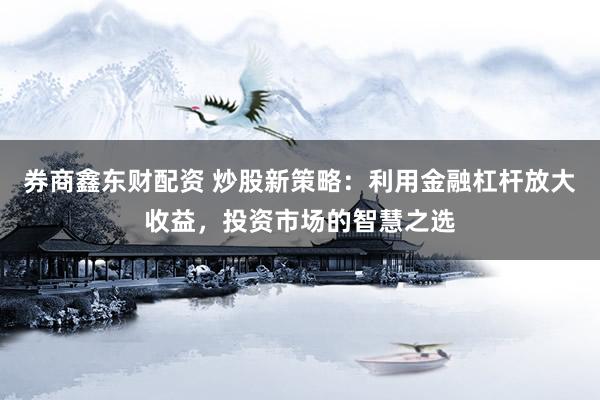 券商鑫东财配资 炒股新策略：利用金融杠杆放大收益，投资市场的智慧之选