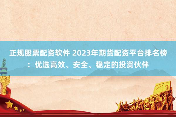 正规股票配资软件 2023年期货配资平台排名榜：优选高效、安全、稳定的投资伙伴