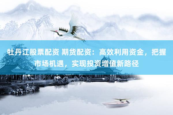 牡丹江股票配资 期货配资：高效利用资金，把握市场机遇，实现投资增值新路径