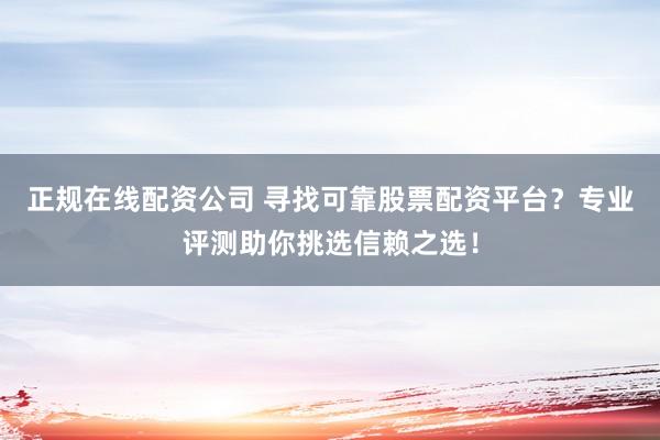 正规在线配资公司 寻找可靠股票配资平台？专业评测助你挑选信赖之选！