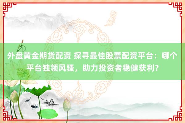 外盘黄金期货配资 探寻最佳股票配资平台：哪个平台独领风骚，助力投资者稳健获利？