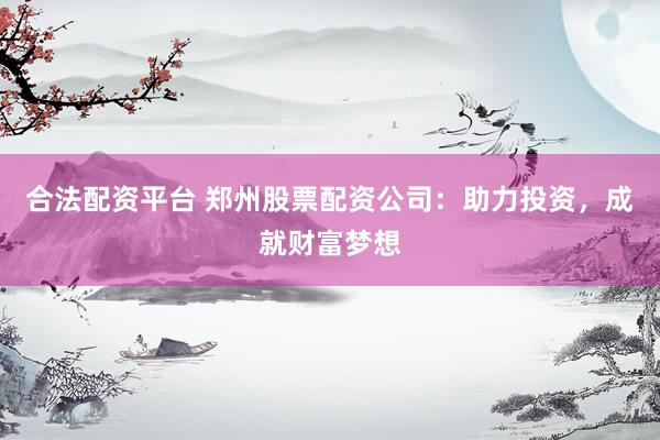 合法配资平台 郑州股票配资公司：助力投资，成就财富梦想