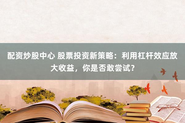 配资炒股中心 股票投资新策略：利用杠杆效应放大收益，你是否敢尝试？