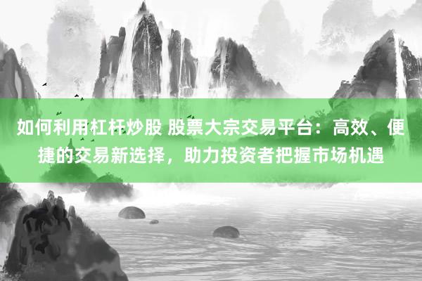 如何利用杠杆炒股 股票大宗交易平台：高效、便捷的交易新选择，助力投资者把握市场机遇