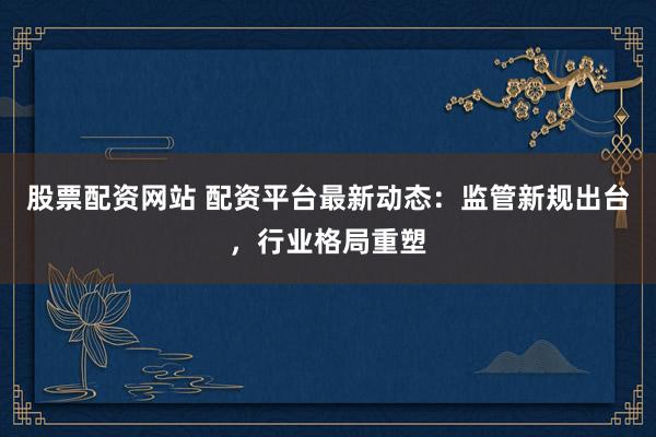 股票配资网站 配资平台最新动态：监管新规出台，行业格局重塑