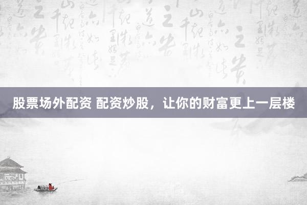股票场外配资 配资炒股，让你的财富更上一层楼