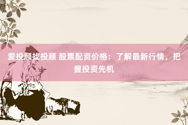 爱投顾找投顾 股票配资价格：了解最新行情，把握投资先机