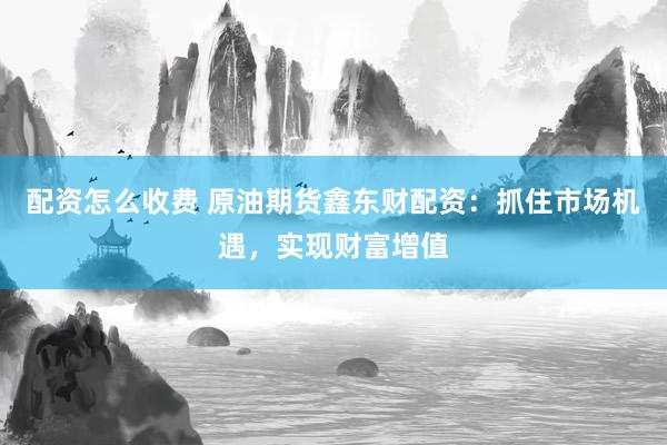 配资怎么收费 原油期货鑫东财配资：抓住市场机遇，实现财富增值