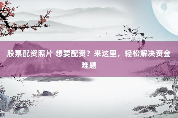 股票配资照片 想要配资？来这里，轻松解决资金难题