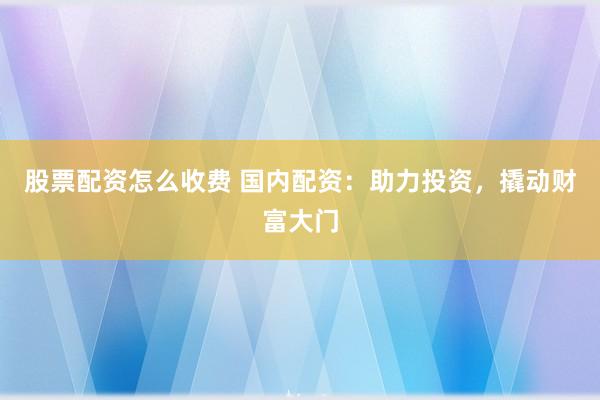 股票配资怎么收费 国内配资：助力投资，撬动财富大门