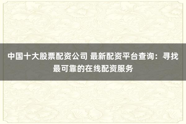 中国十大股票配资公司 最新配资平台查询：寻找最可靠的在线配资服务