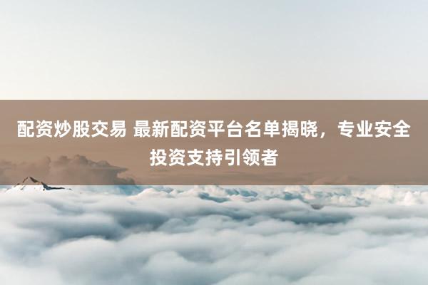配资炒股交易 最新配资平台名单揭晓，专业安全投资支持引领者