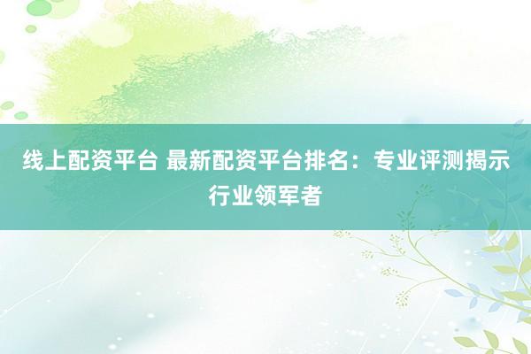 线上配资平台 最新配资平台排名：专业评测揭示行业领军者