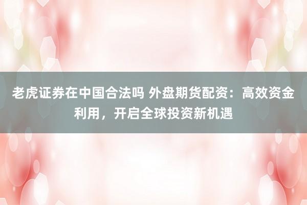 老虎证券在中国合法吗 外盘期货配资：高效资金利用，开启全球投资新机遇