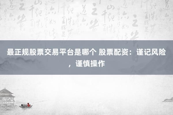 最正规股票交易平台是哪个 股票配资：谨记风险，谨慎操作