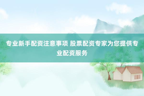专业新手配资注意事项 股票配资专家为您提供专业配资服务