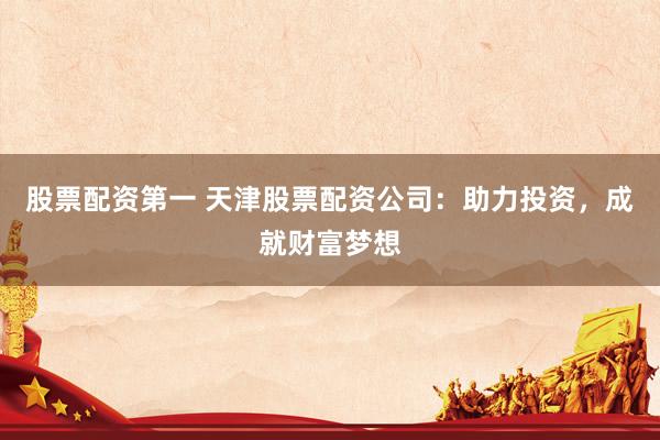 股票配资第一 天津股票配资公司：助力投资，成就财富梦想