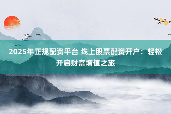 2025年正规配资平台 线上股票配资开户：轻松开启财富增值之旅