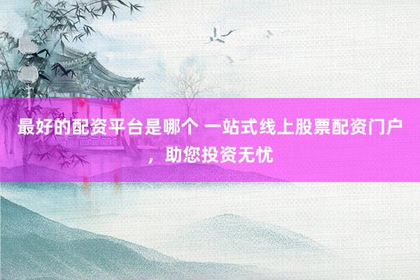 最好的配资平台是哪个 一站式线上股票配资门户，助您投资无忧