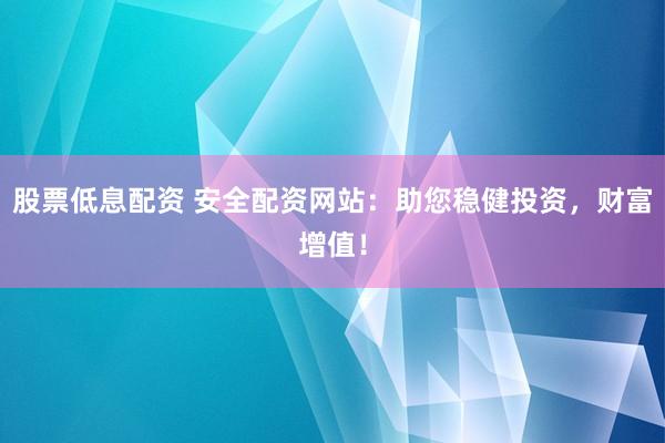 股票低息配资 安全配资网站：助您稳健投资，财富增值！