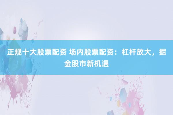 正规十大股票配资 场内股票配资：杠杆放大，掘金股市新机遇