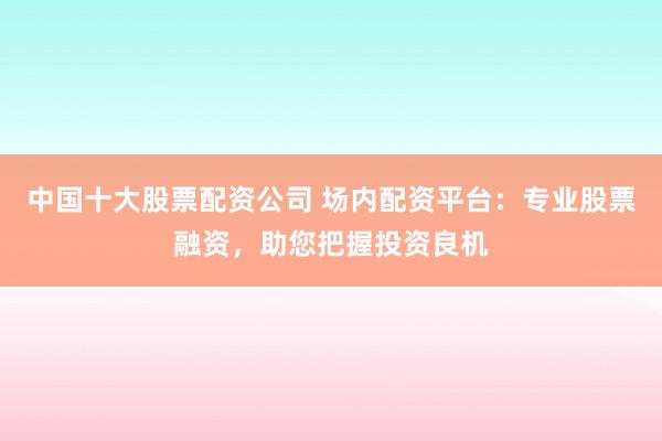 中国十大股票配资公司 场内配资平台：专业股票融资，助您把握投资良机