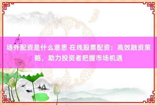 场外配资是什么意思 在线股票配资：高效融资策略，助力投资者把握市场机遇