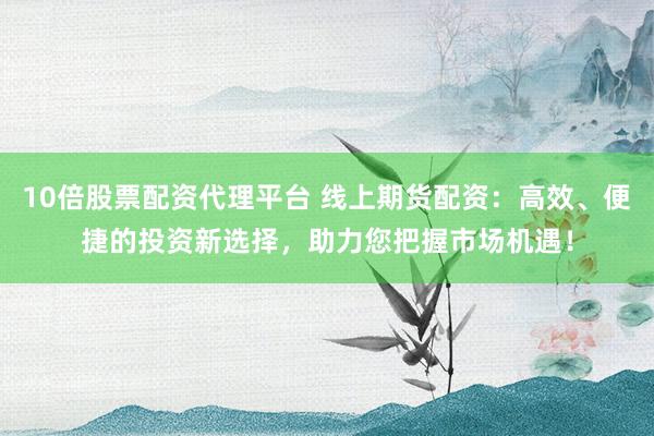 10倍股票配资代理平台 线上期货配资：高效、便捷的投资新选择，助力您把握市场机遇！