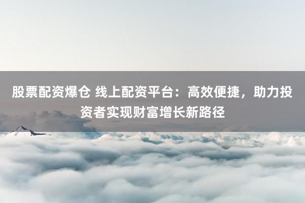 股票配资爆仓 线上配资平台：高效便捷，助力投资者实现财富增长新路径
