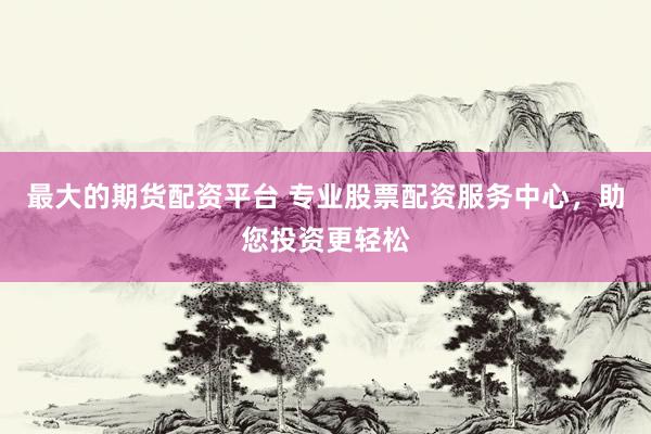 最大的期货配资平台 专业股票配资服务中心，助您投资更轻松