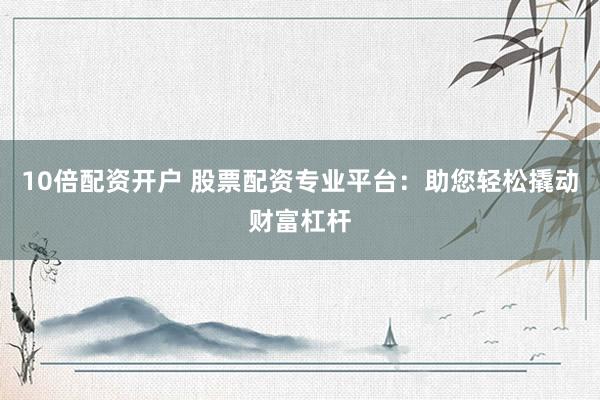 10倍配资开户 股票配资专业平台：助您轻松撬动财富杠杆