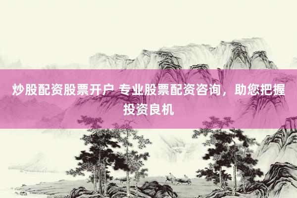 炒股配资股票开户 专业股票配资咨询，助您把握投资良机